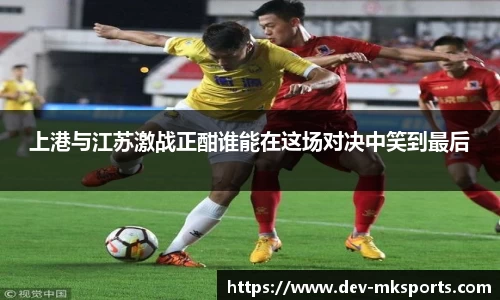 上港与江苏激战正酣谁能在这场对决中笑到最后